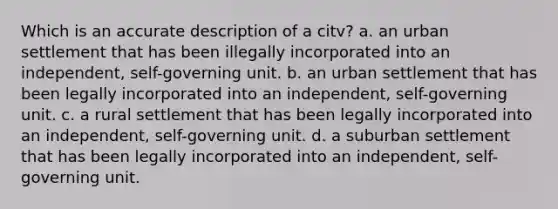 Which is an accurate description of a citv? a. an urban settlement that has been illegally incorporated into an independent, self-governing unit. b. an urban settlement that has been legally incorporated into an independent, self-governing unit. c. a rural settlement that has been legally incorporated into an independent, self-governing unit. d. a suburban settlement that has been legally incorporated into an independent, self-governing unit.