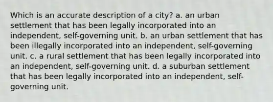 Which is an accurate description of a city? a. an urban settlement that has been legally incorporated into an independent, self-governing unit. b. an urban settlement that has been illegally incorporated into an independent, self-governing unit. c. a rural settlement that has been legally incorporated into an independent, self-governing unit. d. a suburban settlement that has been legally incorporated into an independent, self-governing unit.