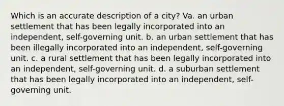 Which is an accurate description of a city? Va. an urban settlement that has been legally incorporated into an independent, self-governing unit. b. an urban settlement that has been illegally incorporated into an independent, self-governing unit. c. a rural settlement that has been legally incorporated into an independent, self-governing unit. d. a suburban settlement that has been legally incorporated into an independent, self-governing unit.