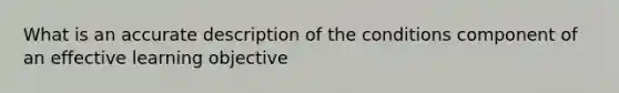 What is an accurate description of the conditions component of an effective learning objective