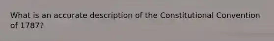 What is an accurate description of the Constitutional Convention of 1787?