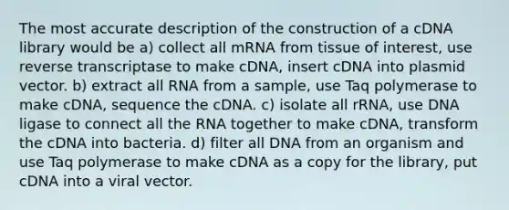 The most accurate description of the construction of a cDNA library would be a) collect all mRNA from tissue of interest, use reverse transcriptase to make cDNA, insert cDNA into plasmid vector. b) extract all RNA from a sample, use Taq polymerase to make cDNA, sequence the cDNA. c) isolate all rRNA, use DNA ligase to connect all the RNA together to make cDNA, transform the cDNA into bacteria. d) filter all DNA from an organism and use Taq polymerase to make cDNA as a copy for the library, put cDNA into a viral vector.