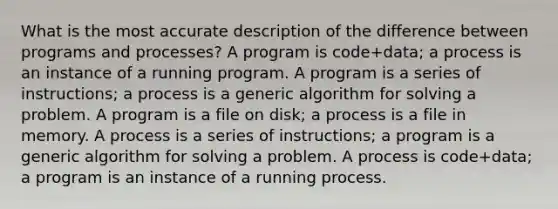 What is the most accurate description of the difference between programs and processes? A program is code+data; a process is an instance of a running program. A program is a series of instructions; a process is a generic algorithm for solving a problem. A program is a file on disk; a process is a file in memory. A process is a series of instructions; a program is a generic algorithm for solving a problem. A process is code+data; a program is an instance of a running process.