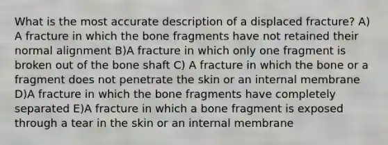 What is the most accurate description of a displaced fracture? A) A fracture in which the bone fragments have not retained their normal alignment B)A fracture in which only one fragment is broken out of the bone shaft C) A fracture in which the bone or a fragment does not penetrate the skin or an internal membrane D)A fracture in which the bone fragments have completely separated E)A fracture in which a bone fragment is exposed through a tear in the skin or an internal membrane