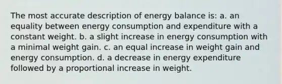 The most accurate description of energy balance is: a. an equality between energy consumption and expenditure with a constant weight. b. a slight increase in energy consumption with a minimal weight gain. c. an equal increase in weight gain and energy consumption. d. a decrease in energy expenditure followed by a proportional increase in weight.