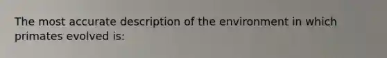 The most accurate description of the environment in which primates evolved is: