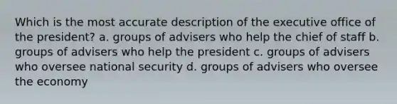 Which is the most accurate description of the executive office of the president? a. groups of advisers who help the chief of staff b. groups of advisers who help the president c. groups of advisers who oversee national security d. groups of advisers who oversee the economy