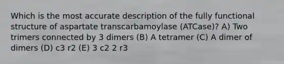 Which is the most accurate description of the fully functional structure of aspartate transcarbamoylase (ATCase)? A) Two trimers connected by 3 dimers (B) A tetramer (C) A dimer of dimers (D) c3 r2 (E) 3 c2 2 r3