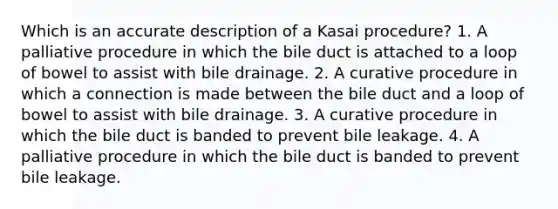 Which is an accurate description of a Kasai procedure? 1. A palliative procedure in which the bile duct is attached to a loop of bowel to assist with bile drainage. 2. A curative procedure in which a connection is made between the bile duct and a loop of bowel to assist with bile drainage. 3. A curative procedure in which the bile duct is banded to prevent bile leakage. 4. A palliative procedure in which the bile duct is banded to prevent bile leakage.