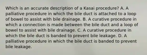 Which is an accurate description of a Kasai procedure? A. A palliative procedure in which the bile duct is attached to a loop of bowel to assist with bile drainage. B. A curative procedure in which a connection is made between the bile duct and a loop of bowel to assist with bile drainage. C. A curative procedure in which the bile duct is banded to prevent bile leakage. D. A palliative procedure in which the bile duct is banded to prevent bile leakage.