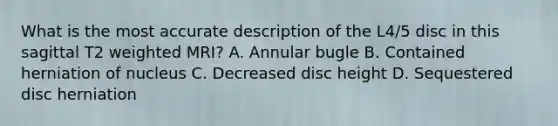 What is the most accurate description of the L4/5 disc in this sagittal T2 weighted MRI? A. Annular bugle B. Contained herniation of nucleus C. Decreased disc height D. Sequestered disc herniation