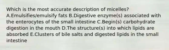 Which is the most accurate description of micelles? A.Emulsifies/emulsify fats B.Digestive enzyme(s) associated with the enterocytes of the small intestine C.Begin(s) carbohydrate digestion in the mouth D.The structure(s) into which lipids are absorbed E.Clusters of bile salts and digested lipids in the small intestine