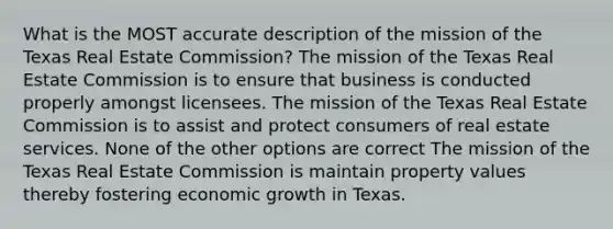 What is the MOST accurate description of the mission of the Texas Real Estate Commission? The mission of the Texas Real Estate Commission is to ensure that business is conducted properly amongst licensees. The mission of the Texas Real Estate Commission is to assist and protect consumers of real estate services. None of the other options are correct The mission of the Texas Real Estate Commission is maintain property values thereby fostering economic growth in Texas.