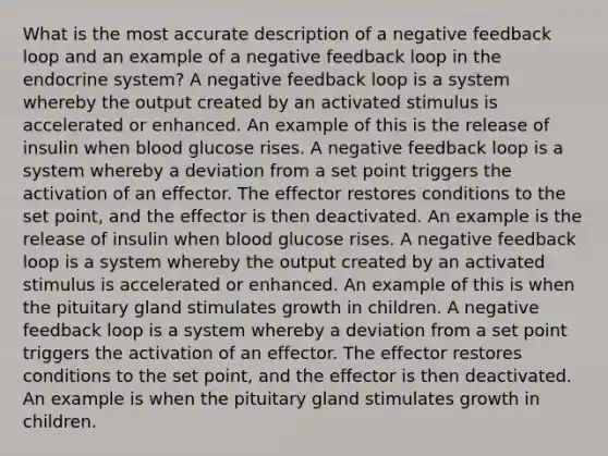 What is the most accurate description of a negative feedback loop and an example of a negative feedback loop in the endocrine system? A negative feedback loop is a system whereby the output created by an activated stimulus is accelerated or enhanced. An example of this is the release of insulin when blood glucose rises. A negative feedback loop is a system whereby a deviation from a set point triggers the activation of an effector. The effector restores conditions to the set point, and the effector is then deactivated. An example is the release of insulin when blood glucose rises. A negative feedback loop is a system whereby the output created by an activated stimulus is accelerated or enhanced. An example of this is when the pituitary gland stimulates growth in children. A negative feedback loop is a system whereby a deviation from a set point triggers the activation of an effector. The effector restores conditions to the set point, and the effector is then deactivated. An example is when the pituitary gland stimulates growth in children.