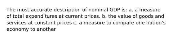 The most accurate description of nominal GDP is: a. a measure of total expenditures at current prices. b. the value of goods and services at constant prices c. a measure to compare one nation's economy to another