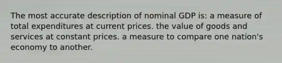 The most accurate description of nominal GDP is: a measure of total expenditures at current prices. the value of goods and services at constant prices. a measure to compare one nation's economy to another.