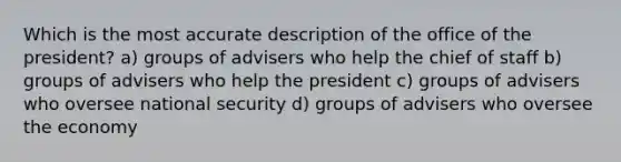 Which is the most accurate description of the office of the president? a) groups of advisers who help the chief of staff b) groups of advisers who help the president c) groups of advisers who oversee national security d) groups of advisers who oversee the economy