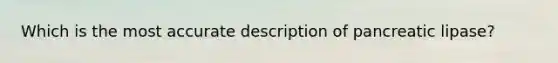 Which is the most accurate description of pancreatic lipase?