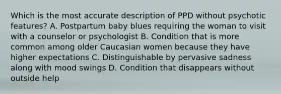 Which is the most accurate description of PPD without psychotic features? A. Postpartum baby blues requiring the woman to visit with a counselor or psychologist B. Condition that is more common among older Caucasian women because they have higher expectations C. Distinguishable by pervasive sadness along with mood swings D. Condition that disappears without outside help