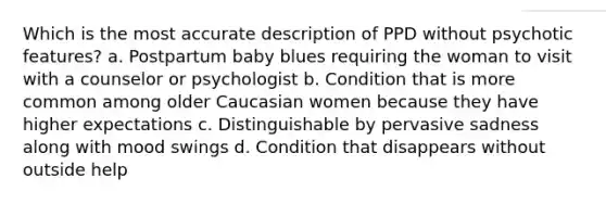 Which is the most accurate description of PPD without psychotic features? a. Postpartum baby blues requiring the woman to visit with a counselor or psychologist b. Condition that is more common among older Caucasian women because they have higher expectations c. Distinguishable by pervasive sadness along with mood swings d. Condition that disappears without outside help