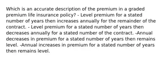 Which is an accurate description of the premium in a graded premium life insurance policy? - Level premium for a stated number of years then increases annually for the remainder of the contract. - Level premium for a stated number of years then decreases annually for a stated number of the contract. -Annual decreases in premium for a stated number of years then remains level. -Annual increases in premium for a stated number of years then remains level.