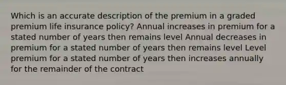 Which is an accurate description of the premium in a graded premium life insurance policy? Annual increases in premium for a stated number of years then remains level Annual decreases in premium for a stated number of years then remains level Level premium for a stated number of years then increases annually for the remainder of the contract