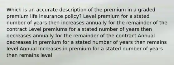 Which is an accurate description of the premium in a graded premium life insurance policy? Level premium for a stated number of years then increases annually for the remainder of the contract Level premiums for a stated number of years then decreases annually for the remainder of the contract Annual decreases in premium for a stated number of years then remains level Annual increases in premium for a stated number of years then remains level