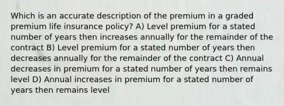 Which is an accurate description of the premium in a graded premium life insurance policy? A) Level premium for a stated number of years then increases annually for the remainder of the contract B) Level premium for a stated number of years then decreases annually for the remainder of the contract C) Annual decreases in premium for a stated number of years then remains level D) Annual increases in premium for a stated number of years then remains level