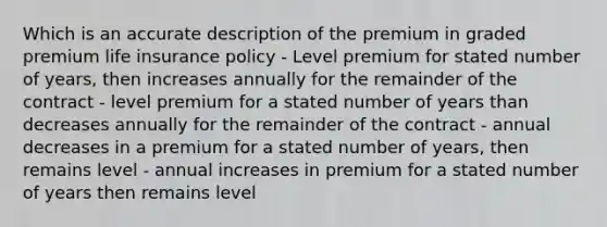 Which is an accurate description of the premium in graded premium life insurance policy - Level premium for stated number of years, then increases annually for the remainder of the contract - level premium for a stated number of years than decreases annually for the remainder of the contract - annual decreases in a premium for a stated number of years, then remains level - annual increases in premium for a stated number of years then remains level