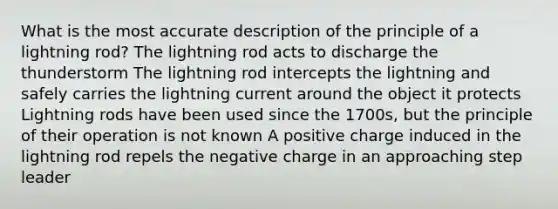 What is the most accurate description of the principle of a lightning rod? The lightning rod acts to discharge the thunderstorm The lightning rod intercepts the lightning and safely carries the lightning current around the object it protects Lightning rods have been used since the 1700s, but the principle of their operation is not known A positive charge induced in the lightning rod repels the negative charge in an approaching step leader