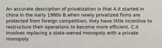 An accurate description of privatization is that A.it started in china in the early 1980s B.when newly privatized firms are protected from foreign competition, they have little incentive to restructure their operations to become more efficient. C.it involves replacing a state-owned monopoly with a private monopoly