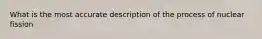 What is the most accurate description of the process of nuclear fission