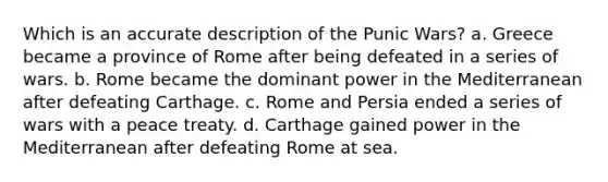 Which is an accurate description of the Punic Wars? a. Greece became a province of Rome after being defeated in a series of wars. b. Rome became the dominant power in the Mediterranean after defeating Carthage. c. Rome and Persia ended a series of wars with a peace treaty. d. Carthage gained power in the Mediterranean after defeating Rome at sea.