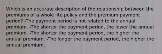 Which is an accurate description of the relationship between the premiums of a whole lite policy and the premium payment period? -The payment period is not related to the annual premium. -The shorter the payment period, the lower the annual premium. -The shorter the payment period, the higher the annual premium. -The longer the payment period, the higher the annual premium.