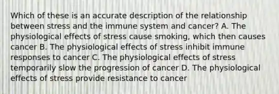 Which of these is an accurate description of the relationship between stress and the immune system and cancer? A. The physiological effects of stress cause smoking, which then causes cancer B. The physiological effects of stress inhibit immune responses to cancer C. The physiological effects of stress temporarily slow the progression of cancer D. The physiological effects of stress provide resistance to cancer