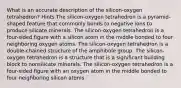 What is an accurate description of the silicon-oxygen tetrahedron? Hints The silicon-oxygen tetrahedron is a pyramid-shaped feature that commonly bonds to negative ions to produce silicate minerals. The silicon-oxygen tetrahedron is a four-sided figure with a silicon atom in the middle bonded to four neighboring oxygen atoms. The silicon-oxygen tetrahedron is a double-chained structure of the amphibole group. The silicon-oxygen tetrahedron is a structure that is a significant building block to nonsilicate minerals. The silicon-oxygen tetrahedron is a four-sided figure with an oxygen atom in the middle bonded to four neighboring silicon atoms.