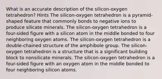 What is an accurate description of the silicon-oxygen tetrahedron? Hints The silicon-oxygen tetrahedron is a pyramid-shaped feature that commonly bonds to negative ions to produce silicate minerals. The silicon-oxygen tetrahedron is a four-sided figure with a silicon atom in the middle bonded to four neighboring oxygen atoms. The silicon-oxygen tetrahedron is a double-chained structure of the amphibole group. The silicon-oxygen tetrahedron is a structure that is a significant building block to nonsilicate minerals. The silicon-oxygen tetrahedron is a four-sided figure with an oxygen atom in the middle bonded to four neighboring silicon atoms.