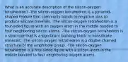 What is an accurate description of the silicon-oxygen tetrahedron? -The silicon-oxygen tetrahedron is a pyramid-shaped feature that commonly bonds to negative ions to produce silicate minerals. -The silicon-oxygen tetrahedron is a four-sided figure with an oxygen atom in the middle bonded to four neighboring silicon atoms. -The silicon-oxygen tetrahedron is a structure that is a significant building block to nonsilicate minerals. -The silicon-oxygen tetrahedron is a double-chained structure of the amphibole group. -The silicon-oxygen tetrahedron is a four-sided figure with a silicon atom in the middle bonded to four neighboring oxygen atoms.