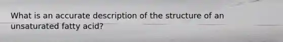 What is an accurate description of the structure of an unsaturated fatty acid?