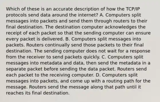 Which of these is an accurate description of how the TCP/IP protocols send data around the internet? A. Computers split messages into packets and send them through routers to their final destination. The destination computer acknowledges the receipt of each packet so that the sending computer can ensure every packet is delivered. B. Computers split messages into packets. Routers continually send those packets to their final destination. The sending computer does not wait for a response from the receiver to send packets quickly. C. Computers split messages into metadata and data, then send the metadata in a separate packet before sending the data packet. Routers send each packet to the receiving computer. D. Computers split messages into packets, and come up with a routing path for the message. Routers send the message along that path until it reaches its final destination.