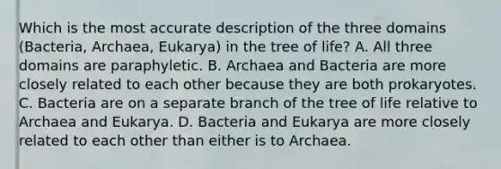 Which is the most accurate description of the three domains (Bacteria, Archaea, Eukarya) in the tree of life? A. All three domains are paraphyletic. B. Archaea and Bacteria are more closely related to each other because they are both prokaryotes. C. Bacteria are on a separate branch of the tree of life relative to Archaea and Eukarya. D. Bacteria and Eukarya are more closely related to each other than either is to Archaea.