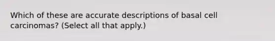 Which of these are accurate descriptions of basal cell carcinomas? (Select all that apply.)