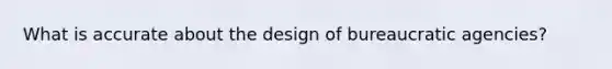 What is accurate about the design of bureaucratic agencies?