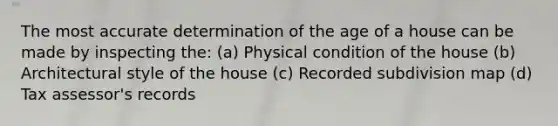 The most accurate determination of the age of a house can be made by inspecting the: (a) Physical condition of the house (b) Architectural style of the house (c) Recorded subdivision map (d) Tax assessor's records