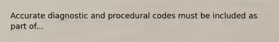 Accurate diagnostic and procedural codes must be included as part of...