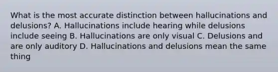 What is the most accurate distinction between hallucinations and delusions? A. Hallucinations include hearing while delusions include seeing B. Hallucinations are only visual C. Delusions and are only auditory D. Hallucinations and delusions mean the same thing