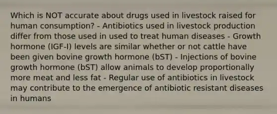 Which is NOT accurate about drugs used in livestock raised for human consumption? - Antibiotics used in livestock production differ from those used in used to treat human diseases - Growth hormone (IGF-I) levels are similar whether or not cattle have been given bovine growth hormone (bST) - Injections of bovine growth hormone (bST) allow animals to develop proportionally more meat and less fat - Regular use of antibiotics in livestock may contribute to the emergence of antibiotic resistant diseases in humans