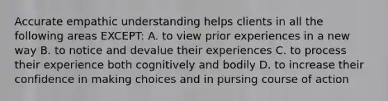 Accurate empathic understanding helps clients in all the following areas EXCEPT: A. to view prior experiences in a new way B. to notice and devalue their experiences C. to process their experience both cognitively and bodily D. to increase their confidence in making choices and in pursing course of action