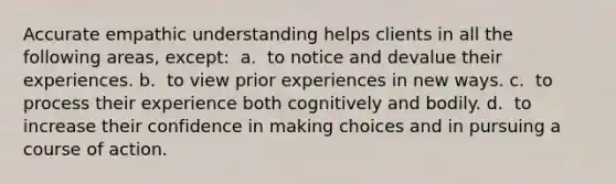 Accurate empathic understanding helps clients in all the following areas, except: ​ a. ​ to notice and devalue their experiences. b. ​ to view prior experiences in new ways. c. ​ to process their experience both cognitively and bodily. d. ​ to increase their confidence in making choices and in pursuing a course of action.