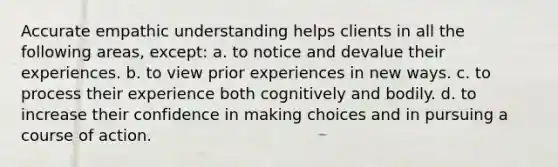 Accurate empathic understanding helps clients in all the following areas, except: a. to notice and devalue their experiences. b. to view prior experiences in new ways. c. to process their experience both cognitively and bodily. d. to increase their confidence in making choices and in pursuing a course of action.